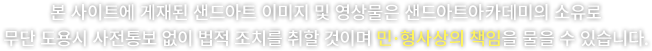 본 사이트에 게재된 샌드아트 이미지 및 영상물은 샌드아트아카데미의 소유로 무단 도용시 사전통보 없이 법적 조치를 취할 것이며 민·형사상의 책임을 물을 수 있습니다.